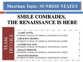 SMILE COMRADES,
THE RENAISSANCE IS HERE
1)AMIT GUPTA,
UNIVERSITY SCHOOL OF CHEMICAL TECHNOLOGY, GGSIPU
2)SHAURYA SHARMA
UNIVERSITY SCHOOL OF CHEMICAL TECHNOLOGY, GGSIPU
3)ANSHUMAN JAIN
UNIVERSITY SCHOOL OF CHEMICAL TECHNOLOGY, GGSIPU
4)RAJAT TRIPATHI
UNIVERSITY SCHOOL OF CHEMICAL TECHNOLOGY, GGSIPU
5)MAYANK SHARMA
UNIVERSITY SCHOOL OF CHEMICAL TECHNOLOGY, GGSIPU
 