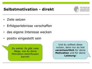 Selbstmotivation - direkt
• Ziele setzen
• Erfolgserlebnisse verschaffen
• das eigene Interesse wecken
• positiv eingestellt sein
Du siehst: Es gibt viele
Wege, wie du deine
Motivation beeinflussen
kannst!
Und du solltest diese
nutzen, denn nur du bist
verantwortlich für deine
Motivation und für deine
Leistung!
 