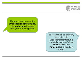 Kommen wir nun zu der
Ursachenzuschreibung,
die nach dem Lernen
eine große Rolle spielen.
Es ist wichtig zu wissen,
dass sich die
Ursachenzuschreibung
ebenfalls stark auf deine
Motivation und
Emotionen auswirken
kann.
 