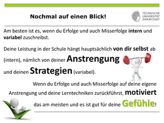 Nochmal auf einen Blick!
Am besten ist es, wenn du Erfolge und auch Misserfolge intern und
variabel zuschreibst.
Deine Leistung in der Schule hängt hauptsächlich von dir selbst ab
(intern), nämlich von deiner Anstrengung
und deinen Strategien(variabel).
Wenn du Erfolge und auch Misserfolge auf deine eigene
Anstrengung und deine Lerntechniken zurückführst, motiviert
das am meisten und es ist gut für deine Gefühle!
 