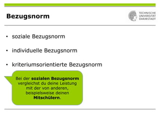 Bezugsnorm
Bei der sozialen Bezugsnorm
vergleichst du deine Leistung
mit der von anderen,
beispielsweise deinen
Mitschülern.
• soziale Bezugsnorm
• individuelle Bezugsnorm
• kriteriumsorientierte Bezugsnorm
 