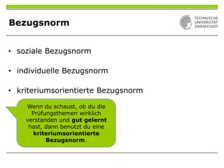 Bezugsnorm
Wenn du schaust, ob du die
Prüfungsthemen wirklich
verstanden und gut gelernt
hast, dann benutzt du eine
kriteriumsorientierte
Bezugsnorm.
• soziale Bezugsnorm
• individuelle Bezugsnorm
• kriteriumsorientierte Bezugsnorm
 