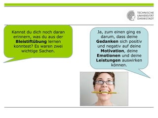 Ja, zum einen ging es
darum, dass deine
Gedanken sich positiv
und negativ auf deine
Motivation, deine
Emotionen und deine
Leistungen auswirken
können.
Kannst du dich noch daran
erinnern, was du aus der
Bleistiftübung lernen
konntest? Es waren zwei
wichtige Sachen.
 