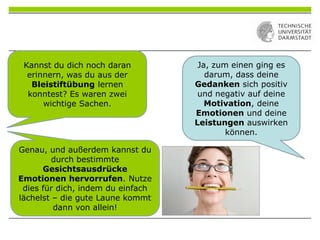 Kannst du dich noch daran
erinnern, was du aus der
Bleistiftübung lernen
konntest? Es waren zwei
wichtige Sachen.
Ja, zum einen ging es
darum, dass deine
Gedanken sich positiv
und negativ auf deine
Motivation, deine
Emotionen und deine
Leistungen auswirken
können.
Genau, und außerdem kannst du
durch bestimmte
Gesichtsausdrücke
Emotionen hervorrufen. Nutze
dies für dich, indem du einfach
lächelst – die gute Laune kommt
dann von allein!
 