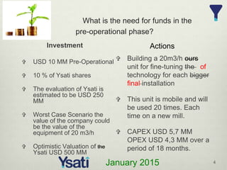 What is the need for funds in the
pre-operational phase?
Investment
 Building a 20m3/h ours
unit for fine-tuning the of
technology for each bigger
final installation
 This unit is mobile and will
be used 20 times. Each
time on a new mill.
 CAPEX USD 5,7 MM
OPEX USD 4,3 MM over a
period of 18 months.
Actions
4
January 2015
 USD 10 MM Pre-Operational
 10 % of Ysati shares
 The evaluation of Ysati is
estimated to be USD 250
MM
 Worst Case Scenario the
value of the company could
be the value of the
equipment of 20 m3/h
 Optimistic Valuation of the
Ysati USD 500 MM
 