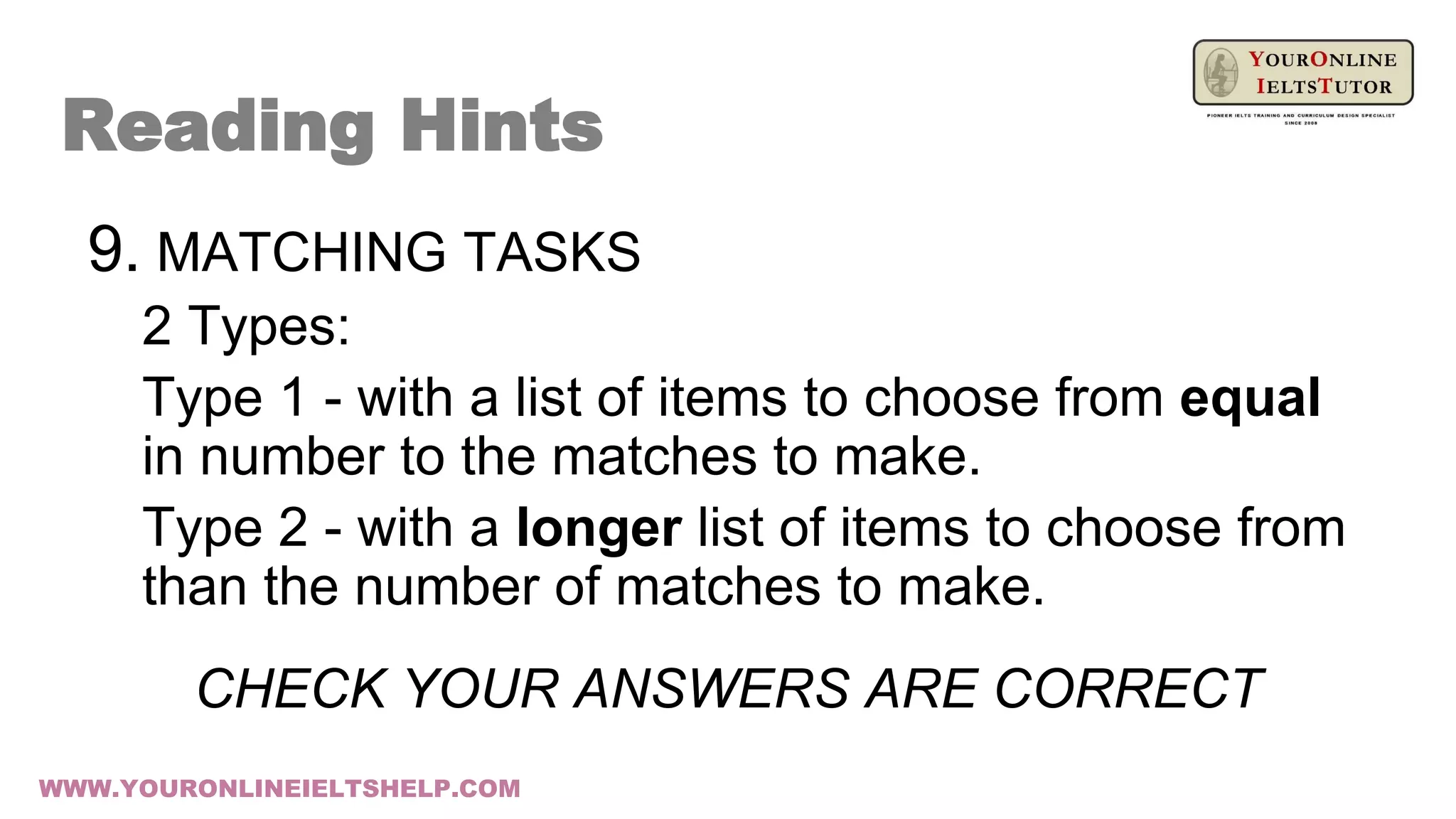 9. MATCHING TASKS
2 Types:
Type 1 - with a list of items to choose from equal
in number to the matches to make.
Type 2 - with a longer list of items to choose from
than the number of matches to make.
CHECK YOUR ANSWERS ARE CORRECT
Reading Hints
WWW.YOURONLINEIELTSHELP.COM
 