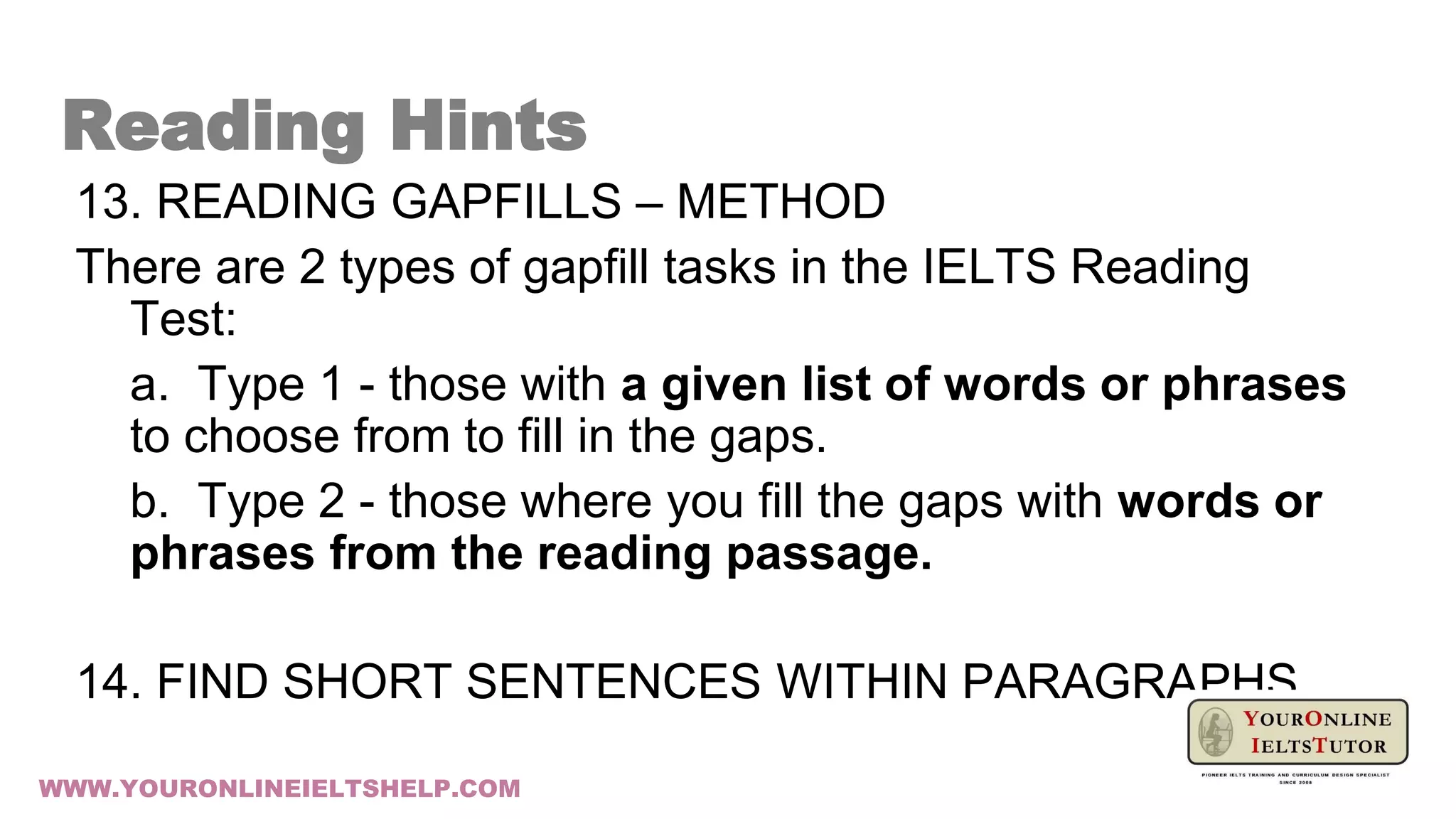 13. READING GAPFILLS – METHOD
There are 2 types of gapfill tasks in the IELTS Reading
Test:
a. Type 1 - those with a given list of words or phrases
to choose from to fill in the gaps.
b. Type 2 - those where you fill the gaps with words or
phrases from the reading passage.
14. FIND SHORT SENTENCES WITHIN PARAGRAPHS
Reading Hints
WWW.YOURONLINEIELTSHELP.COM
 