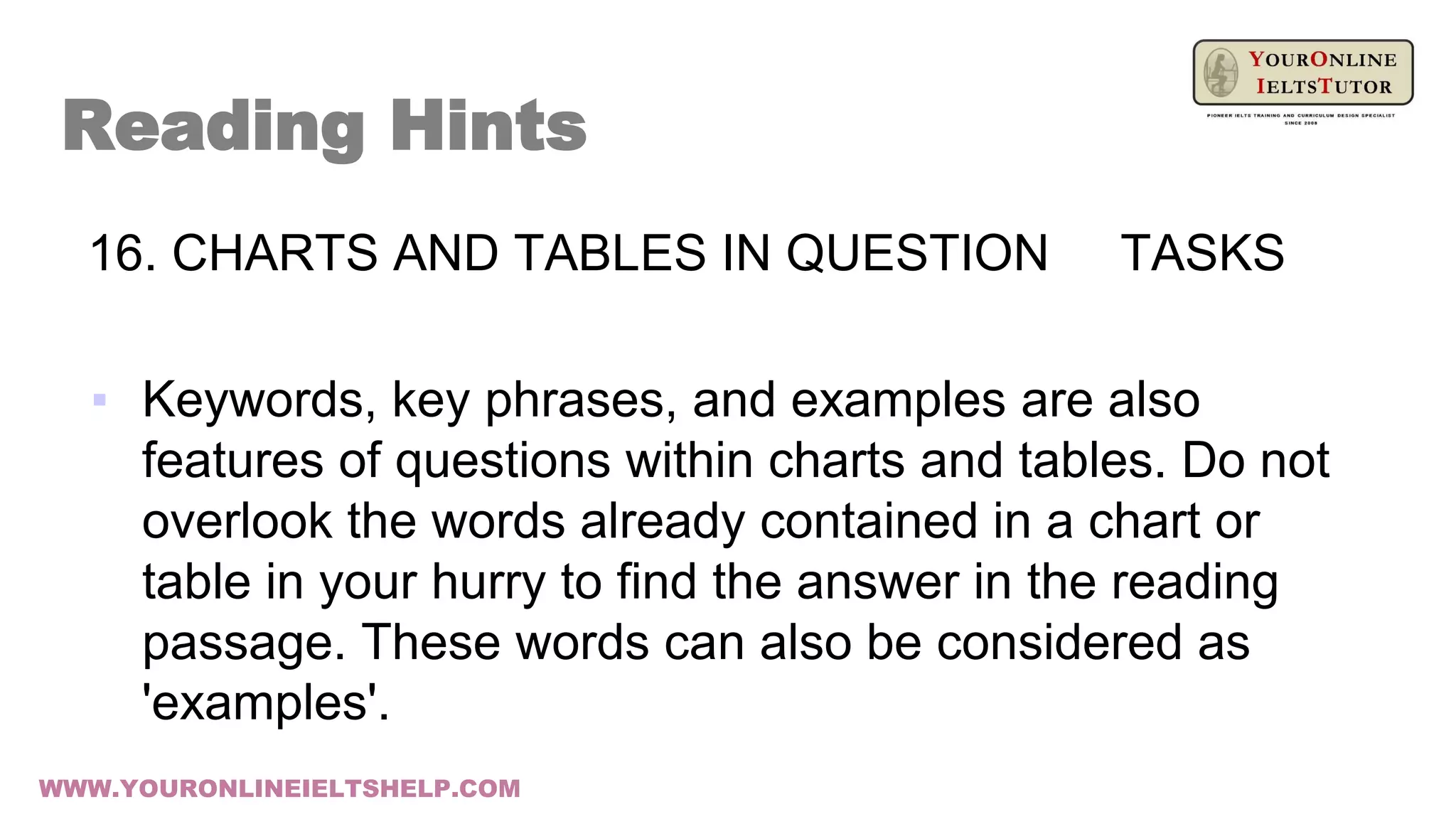 16. CHARTS AND TABLES IN QUESTION TASKS
▪ Keywords, key phrases, and examples are also
features of questions within charts and tables. Do not
overlook the words already contained in a chart or
table in your hurry to find the answer in the reading
passage. These words can also be considered as
'examples'.
Reading Hints
WWW.YOURONLINEIELTSHELP.COM
 