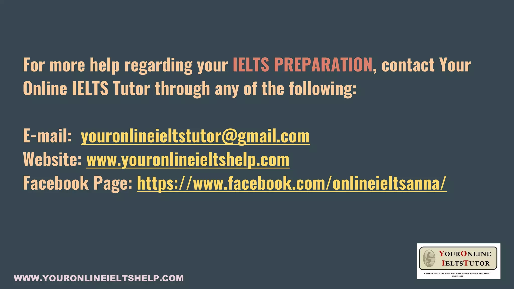For more help regarding your IELTS PREPARATION, contact Your
Online IELTS Tutor through any of the following:
E-mail: youronlineieltstutor@gmail.com
Website: www.youronlineieltshelp.com
Facebook Page: https://www.facebook.com/onlineieltsanna/
WWW.YOURONLINEIELTSHELP.COM
 