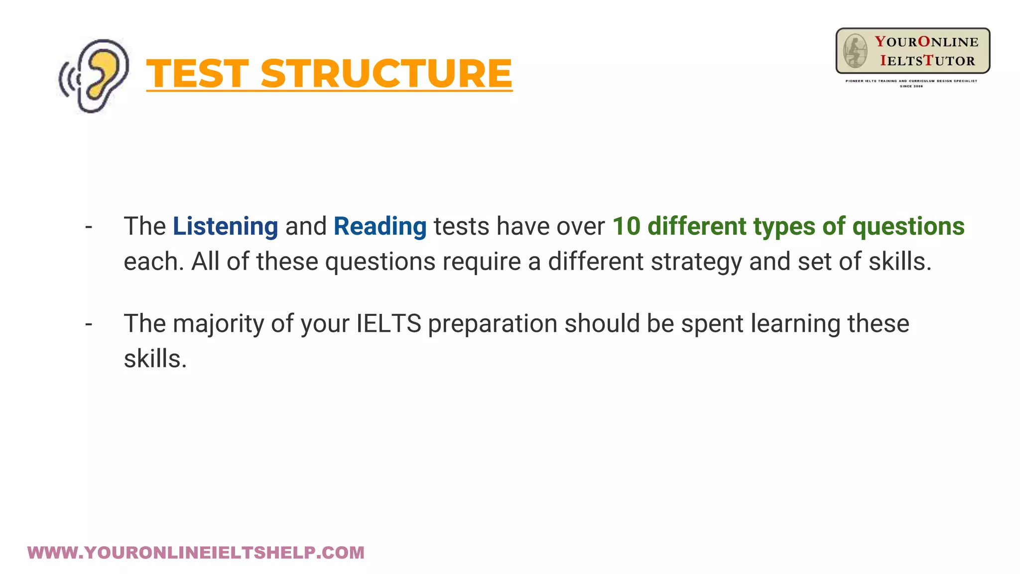 TEST STRUCTURE
- The Listening and Reading tests have over 10 different types of questions
each. All of these questions require a different strategy and set of skills.
- The majority of your IELTS preparation should be spent learning these
skills.
WWW.YOURONLINEIELTSHELP.COM
 