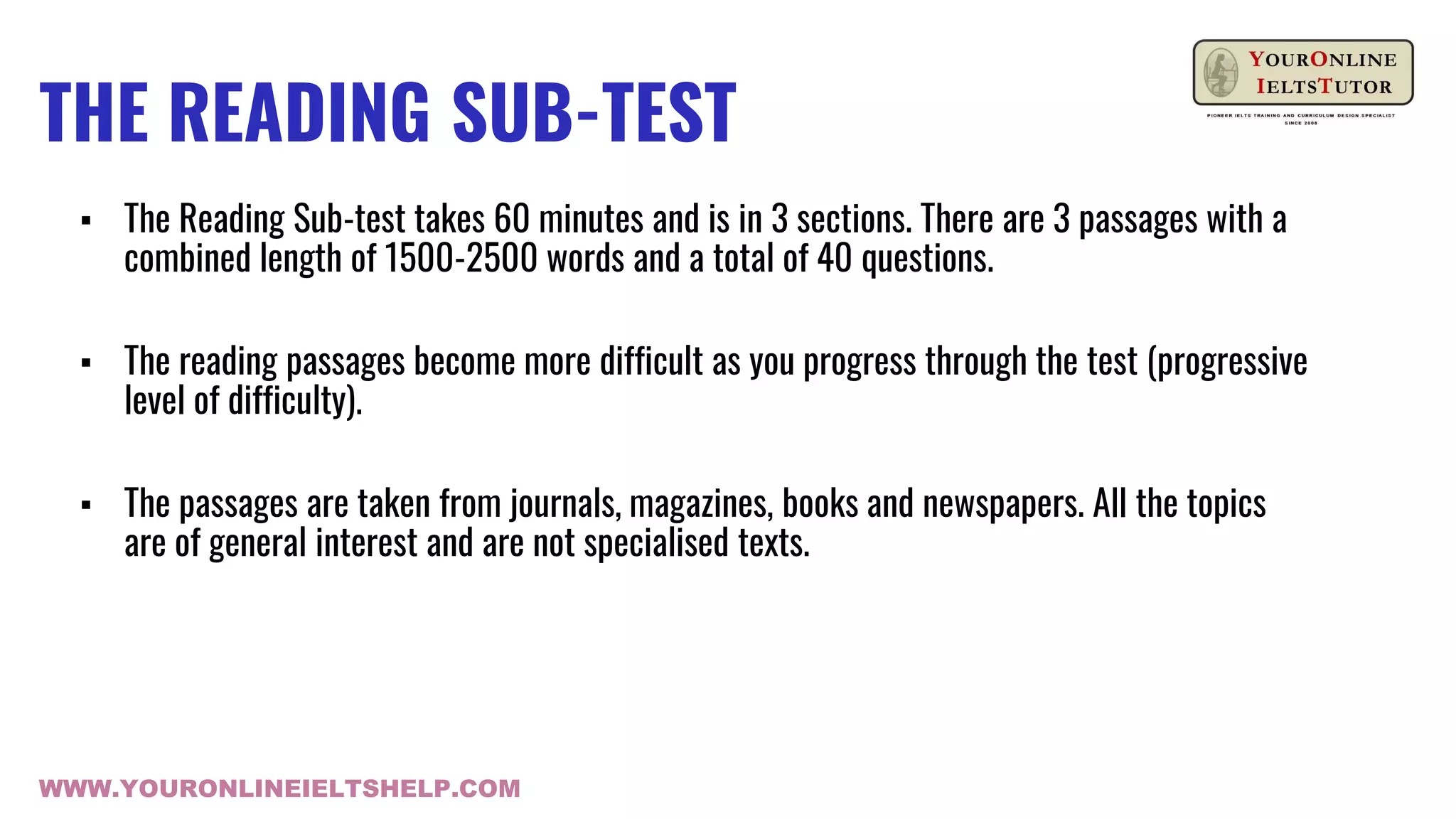 THE READING SUB-TEST
▪ The Reading Sub-test takes 60 minutes and is in 3 sections. There are 3 passages with a
combined length of 1500-2500 words and a total of 40 questions.
▪ The reading passages become more difficult as you progress through the test (progressive
level of difficulty).
▪ The passages are taken from journals, magazines, books and newspapers. All the topics
are of general interest and are not specialised texts.
WWW.YOURONLINEIELTSHELP.COM
 