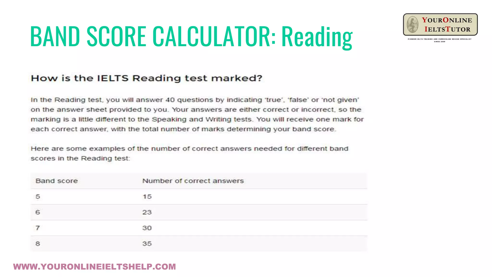 BAND SCORE CALCULATOR: Reading
1. BE READY TO LISTEN
Listen for details – who, what
where, when, why
2. LEARN TO PREDICT
IELTS Listening Question Tasks
a. matching tasks
b. multiple choice tasks
c. short-answer question tasks
d. true/false tasks
e. sentence completion tasks
f. chart / table completion tasks
g. gapfill tasks
h. diagram labelling tasksWWW.YOURONLINEIELTSHELP.COM
 