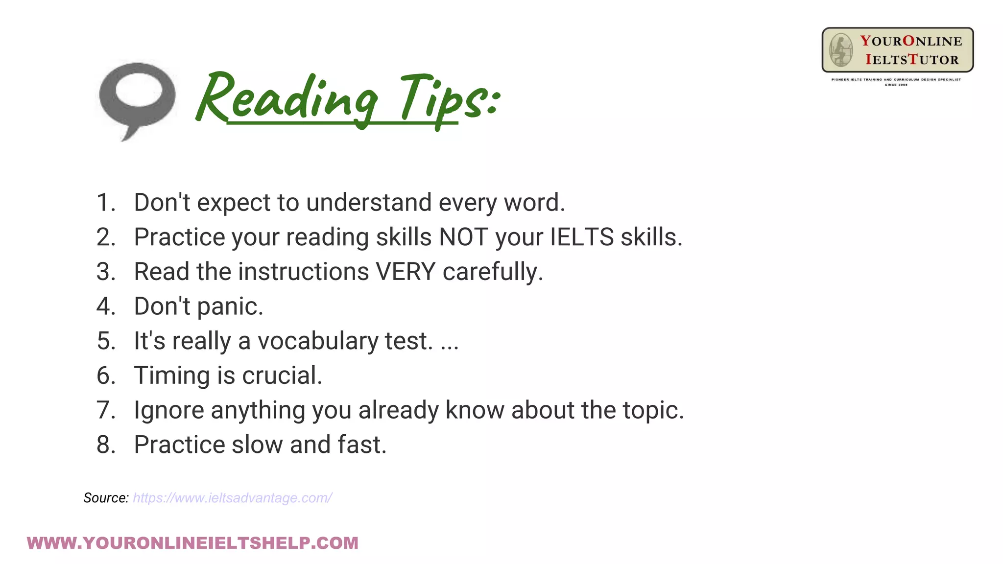 Reading Tips:
WWW.YOURONLINEIELTSHELP.COM
1. Don't expect to understand every word.
2. Practice your reading skills NOT your IELTS skills.
3. Read the instructions VERY carefully.
4. Don't panic.
5. It's really a vocabulary test. ...
6. Timing is crucial.
7. Ignore anything you already know about the topic.
8. Practice slow and fast.
Source: https://www.ieltsadvantage.com/
 