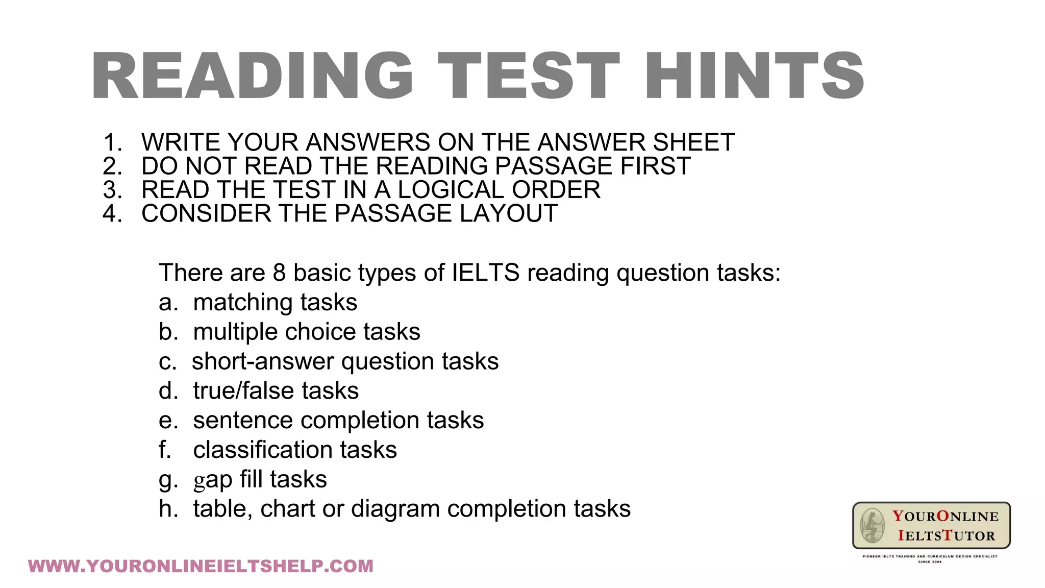 READING TEST HINTS
1. WRITE YOUR ANSWERS ON THE ANSWER SHEET
2. DO NOT READ THE READING PASSAGE FIRST
3. READ THE TEST IN A LOGICAL ORDER
4. CONSIDER THE PASSAGE LAYOUT
There are 8 basic types of IELTS reading question tasks:
a. matching tasks
b. multiple choice tasks
c. short-answer question tasks
d. true/false tasks
e. sentence completion tasks
f. classification tasks
g. gap fill tasks
h. table, chart or diagram completion tasks
WWW.YOURONLINEIELTSHELP.COM
 