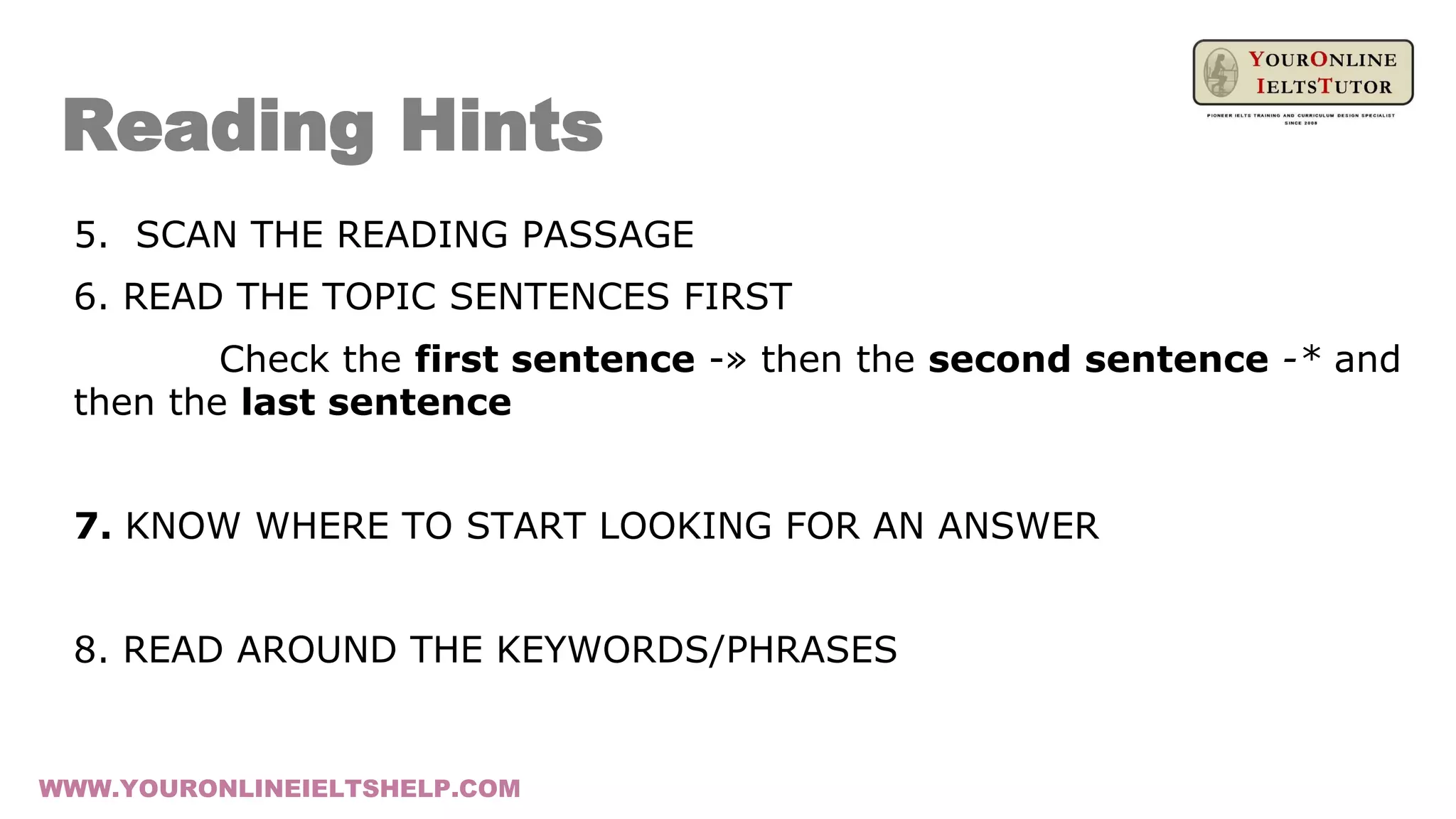 Reading Hints
5. SCAN THE READING PASSAGE
6. READ THE TOPIC SENTENCES FIRST
Check the first sentence -» then the second sentence -* and
then the last sentence
7. KNOW WHERE TO START LOOKING FOR AN ANSWER
8. READ AROUND THE KEYWORDS/PHRASES
WWW.YOURONLINEIELTSHELP.COM
 
