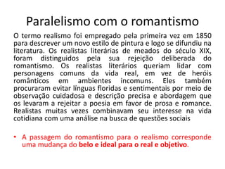 Paralelismo com o romantismo
O termo realismo foi empregado pela primeira vez em 1850
para descrever um novo estilo de pintura e logo se difundiu na
literatura. Os realistas literárias de meados do século XIX,
foram distinguidos pela sua rejeição deliberada do
romantismo. Os realistas literários queriam lidar com
personagens comuns da vida real, em vez de heróis
românticos em ambientes incomuns. Eles também
procuraram evitar línguas floridas e sentimentais por meio de
observação cuidadosa e descrição precisa e abordagem que
os levaram a rejeitar a poesia em favor de prosa e romance.
Realistas muitas vezes combinavam seu interesse na vida
cotidiana com uma análise na busca de questões sociais
• A passagem do romantismo para o realismo corresponde
uma mudança do belo e ideal para o real e objetivo.
 