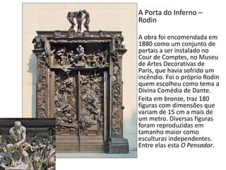 A Porta do Inferno –
Rodin
A obra foi encomendada em
1880 como um conjunto de
portais a ser instalado no
Cour de Comptes, no Museu
de Artes Decorativas de
Paris, que havia sofrido um
incêndio. Foi o próprio Rodin
quem escolheu como tema a
Divina Comédia de Dante.
Feita em bronze, traz 180
figuras com dimensões que
variam de 15 cm a mais de
um metro. Diversas figuras
foram reproduzidas em
tamanho maior como
esculturas independentes.
Entre elas esta O Pensador.
 