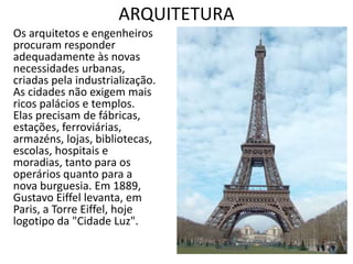 ARQUITETURA
Os arquitetos e engenheiros
procuram responder
adequadamente às novas
necessidades urbanas,
criadas pela industrialização.
As cidades não exigem mais
ricos palácios e templos.
Elas precisam de fábricas,
estações, ferroviárias,
armazéns, lojas, bibliotecas,
escolas, hospitais e
moradias, tanto para os
operários quanto para a
nova burguesia. Em 1889,
Gustavo Eiffel levanta, em
Paris, a Torre Eiffel, hoje
logotipo da "Cidade Luz".
 