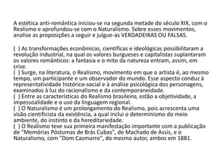A estética anti-romântica iniciou-se na segunda metade do século XIX, com o
Realismo e aprofundou-se com o Naturalismo. Sobre esses movimentos,
analise as proposições a seguir e julgue-as VERDADEIRAS OU FALSAS.
( ) As transformações econômicas, científicas e ideológicas possibilitaram a
revolução industrial, na qual os valores burgueses e capitalistas suplantaram
os valores românticos: a fantasia e o mito da natureza entram, assim, em
crise.
( ) Surge, na literatura, o Realismo, movimento em que o artista é, ao mesmo
tempo, um participante e um observador do mundo. Esse aspecto conduz à
representatividade histórico-social e à análise psicológica dos personagens,
examinados à luz do racionalismo e da contemporaneidade.
( ) Entre as características do Realismo brasileiro, estão a objetividade, a
impessoalidade e o uso da linguagem regional.
( ) O Naturalismo é um prolongamento do Realismo, pois acrescenta uma
visão cientificista da existência, a qual inclui o determinismo do meio
ambiente, do instinto e da hereditariedade.
( ) O Realismo teve sua primeira manifestação importante com a publicação
de "Memórias Póstumas de Brás Cubas", de Machado de Assis, e o
Naturalismo, com "Dom Casmurro", do mesmo autor, ambos em 1881.
 