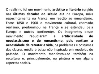 O realismo foi um movimento artístico e literário surgido
nas últimas décadas do século XIX na Europa, mais
especificamente na França, em reação ao romantismo.
Entre 1850 e 1900 o movimento cultural, chamado
realismo, predominou na França e se estendeu pela
Europa e outros continentes. Os integrantes desse
movimento repudiaram a artificialidade do
neoclassicismo e do romantismo, pois sentiam a
necessidade de retratar a vida, os problemas e costumes
das classes média e baixa não inspirada em modelos do
passado. O movimento manifestou-se também na
escultura e, principalmente, na pintura e em alguns
aspectos sociais.
 