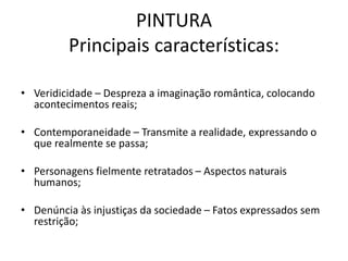 PINTURA
Principais características:
• Veridicidade – Despreza a imaginação romântica, colocando
acontecimentos reais;
• Contemporaneidade – Transmite a realidade, expressando o
que realmente se passa;
• Personagens fielmente retratados – Aspectos naturais
humanos;
• Denúncia às injustiças da sociedade – Fatos expressados sem
restrição;
 
