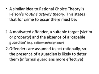• A similar idea to Rational Choice Theory is
  Felson’s routine activity theory. This states
  that for crime to occur there must be:

1.A motivated offender, a suitable target (victim
  or property) and the absence of a ‘capable
  guardian’ (e.g. policeman/neighbour)
2.Offenders are assumed to act rationally, so
  the presence of a guardian is likely to deter
  them (informal guardians more effective)
 