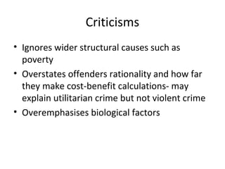 Criticisms
• Ignores wider structural causes such as
  poverty
• Overstates offenders rationality and how far
  they make cost-benefit calculations- may
  explain utilitarian crime but not violent crime
• Overemphasises biological factors
 