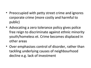 • Preoccupied with petty street crime and ignores
  corporate crime (more costly and harmful to
  public)
• Advocating a zero tolerance policy gives police
  free reign to discriminate against ethnic minority
  youth/homeless et. Crime becomes displaced in
  other areas
• Over emphasises control of disorder, rather than
  tackling underlying causes of neighbourhood
  decline e.g. lack of investment
 
