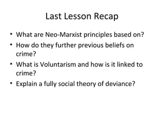 Last Lesson Recap
• What are Neo-Marxist principles based on?
• How do they further previous beliefs on
  crime?
• What is Voluntarism and how is it linked to
  crime?
• Explain a fully social theory of deviance?
 