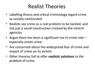Realist Theories
• Labelling theory and critical criminology regard crime
  as socially constructed
• Realists see crime as a real problem to be tackled, and
  not just a social construction created by the control
  agencies
• Argue there has been a significant rise in crime rate –
  especially street crime.
• Are concerned about the widespread fear of crime and
  impact of crime on its victims
• Other theories fail to offer realistic solutions to the
  problem of crime.
 