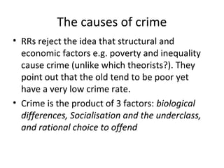 The causes of crime
• RRs reject the idea that structural and
  economic factors e.g. poverty and inequality
  cause crime (unlike which theorists?). They
  point out that the old tend to be poor yet
  have a very low crime rate.
• Crime is the product of 3 factors: biological
  differences, Socialisation and the underclass,
  and rational choice to offend
 