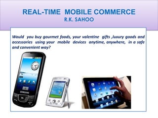 REAL-TIME MOBILE COMMERCE
                          R.K. SAHOO


Would you buy gourmet foods, your valentine gifts ,luxury goods and
accessories using your mobile devices anytime, anywhere, in a safe
and convenient way?
 
