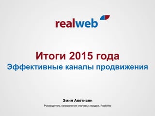 Итоги 2015 года
Эффективные каналы продвижения
Эмин Аветисян
Руководитель направления ключевых продаж, RealWeb
 