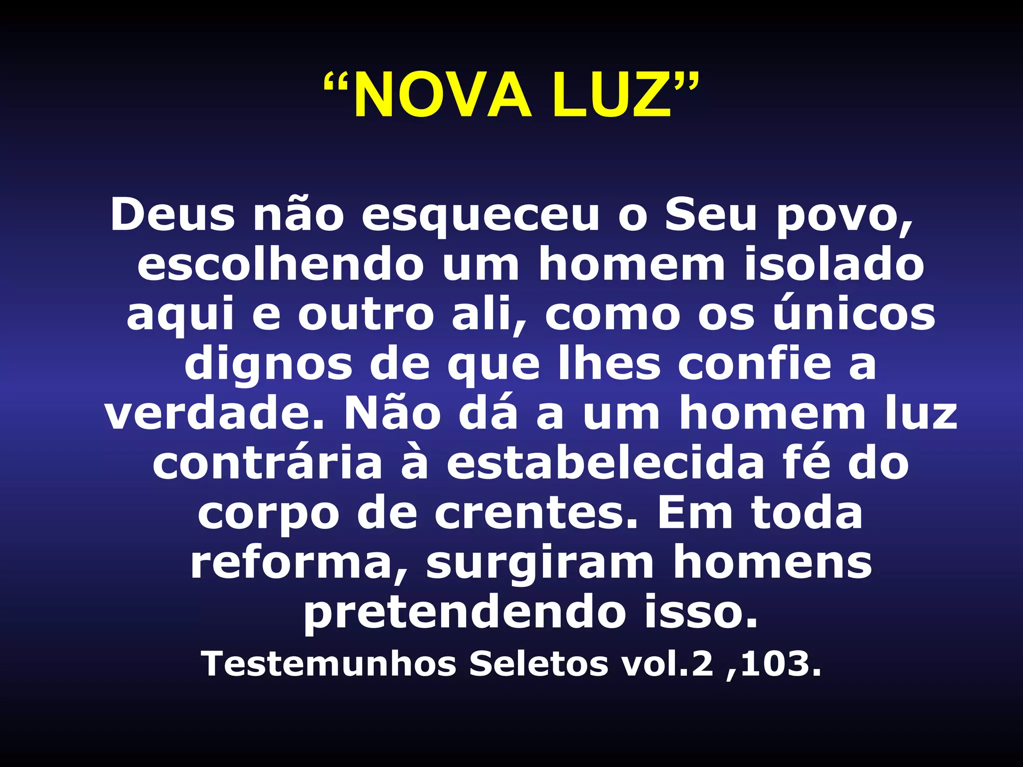 “ NOVA LUZ” Deus não esqueceu o Seu povo, escolhendo um homem isolado aqui e outro ali, como os únicos dignos de que lhes confie a verdade. Não dá a um homem luz contrária à estabelecida fé do corpo de crentes. Em toda reforma, surgiram homens pretendendo isso. Testemunhos Seletos vol.2 ,103. 