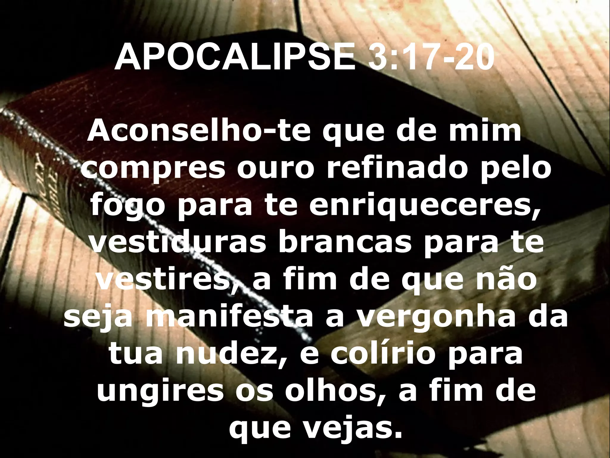 APOCALIPSE 3:17-20 Aconselho-te que de mim compres ouro refinado pelo fogo para te enriqueceres, vestiduras brancas para te vestires, a fim de que não seja manifesta a vergonha da tua nudez, e colírio para ungires os olhos, a fim de que vejas. 
