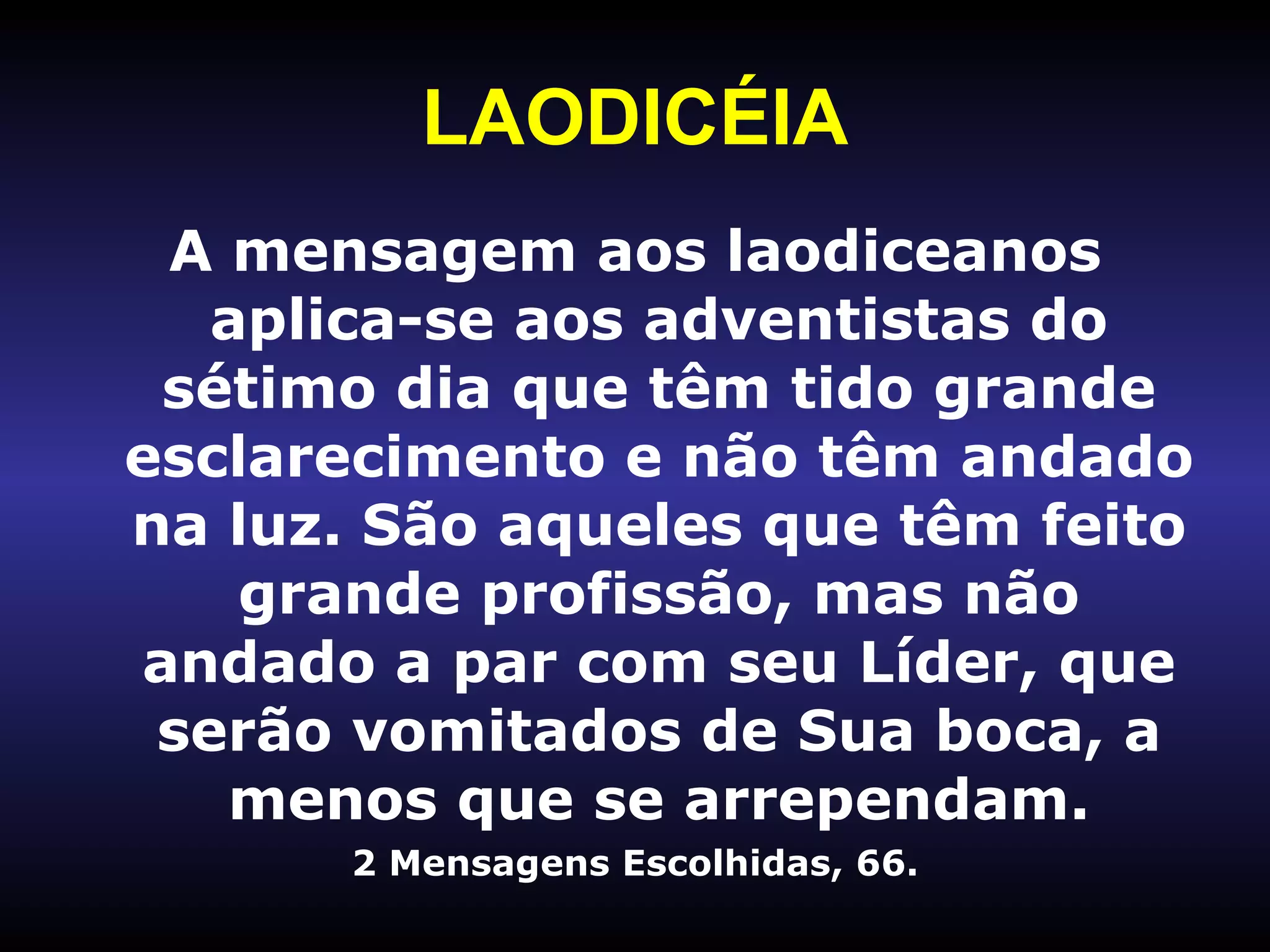 LAODICÉIA A mensagem aos laodiceanos aplica-se aos adventistas do sétimo dia que têm tido grande esclarecimento e não têm andado na luz. São aqueles que têm feito grande profissão, mas não andado a par com seu Líder, que serão vomitados de Sua boca, a menos que se arrependam. 2 Mensagens Escolhidas, 66. 