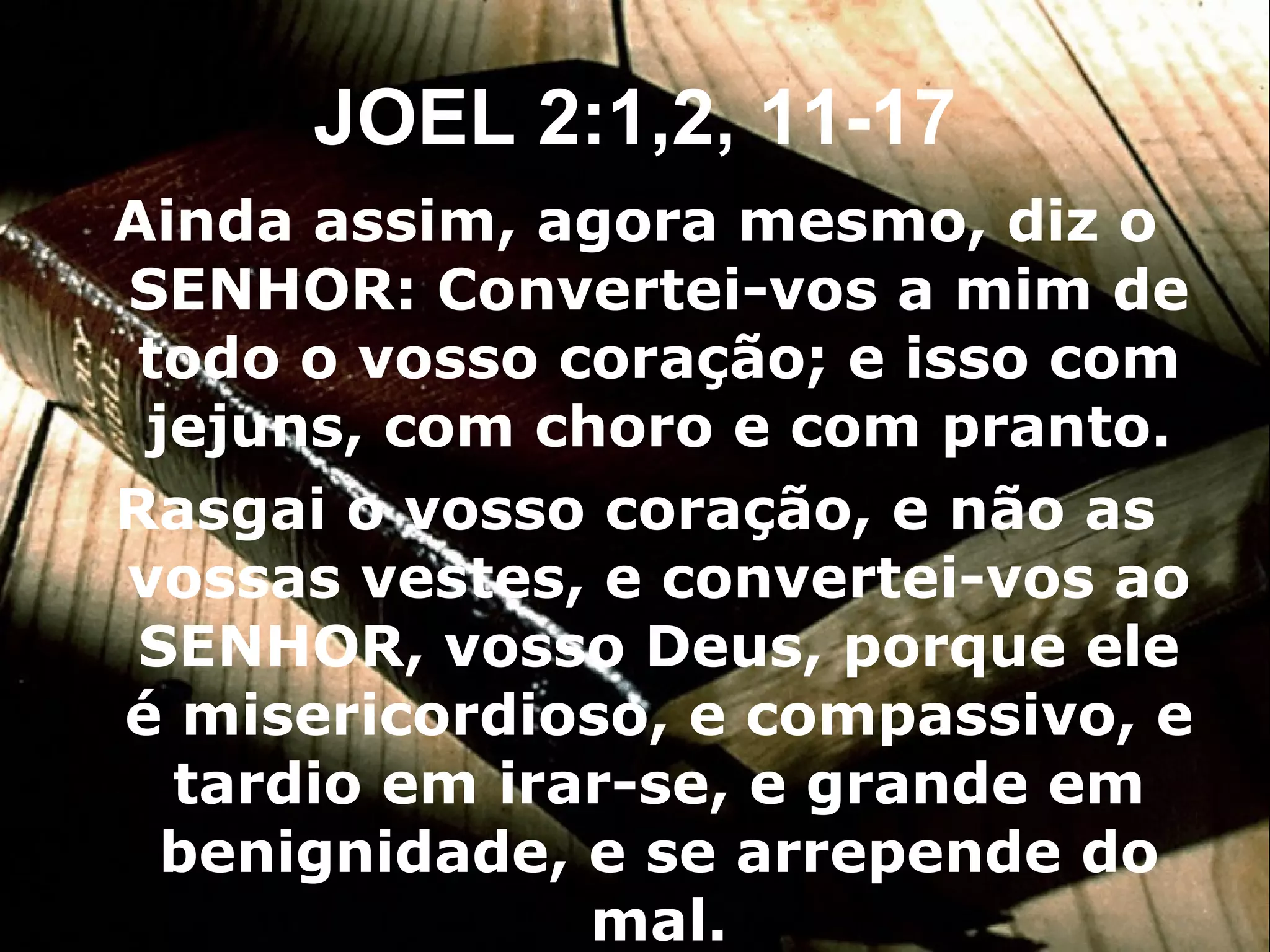 Ainda assim, agora mesmo, diz o SENHOR: Convertei-vos a mim de todo o vosso coração; e isso com jejuns, com choro e com pranto. Rasgai o vosso coração, e não as vossas vestes, e convertei-vos ao SENHOR, vosso Deus, porque ele é misericordioso, e compassivo, e tardio em irar-se, e grande em benignidade, e se arrepende do mal. JOEL 2:1,2, 11-17 