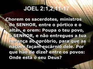 JOEL 2:1,2,11-17 Chorem os sacerdotes, ministros do SENHOR, entre o pórtico e o altar, e orem: Poupa o teu povo, ó SENHOR, e não entregues a tua herança ao opróbrio, para que as nações façam escárnio dele. Por que hão de dizer entre os povos: Onde está o seu Deus? 