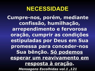 NECESSIDADE Cumpre-nos, porém, mediante confissão, humilhação, arrependimento e fervorosa oração, cumprir as condições estipuladas por Deus em Sua promessa para conceder-nos Sua bênção.  Só podemos esperar um reavivamento em resposta à oração . Mensagens Escolhidas vol.1 ,121 