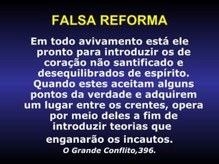 FALSA REFORMA Em todo avivamento está ele   pronto para introduzir os de coração não santificado e desequilibrados de espírito. Quando estes aceitam alguns pontos da verdade e adquirem um lugar entre os crentes, opera por meio deles a fim de introduzir teorias que  enganarão os incautos. O Grande Conflito,396. 