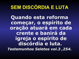 SEM DISCÓRDIA E LUTA Quando esta reforma começar, o espírito de oração atuará em cada crente e banirá da igreja o espírito de discórdia e luta.  Testemunhos Seletos vol.3 ,254. 