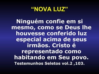 “ NOVA LUZ” Ninguém confie em si mesmo, como se Deus lhe houvesse conferido luz especial acima de seus irmãos. Cristo é representado como habitando em Seu povo. Testemunhos Seletos vol.2 ,103. 