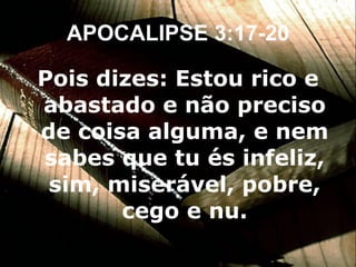 APOCALIPSE 3:17-20 Pois dizes: Estou rico e abastado e não preciso de coisa alguma, e nem sabes que tu és infeliz, sim, miserável, pobre, cego e nu. 