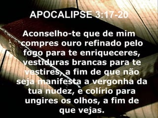 APOCALIPSE 3:17-20 Aconselho-te que de mim compres ouro refinado pelo fogo para te enriqueceres, vestiduras brancas para te vestires, a fim de que não seja manifesta a vergonha da tua nudez, e colírio para ungires os olhos, a fim de que vejas. 