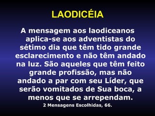 LAODICÉIA A mensagem aos laodiceanos aplica-se aos adventistas do sétimo dia que têm tido grande esclarecimento e não têm andado na luz. São aqueles que têm feito grande profissão, mas não andado a par com seu Líder, que serão vomitados de Sua boca, a menos que se arrependam. 2 Mensagens Escolhidas, 66. 