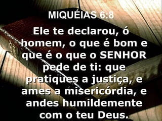 MIQUÉIAS 6:8 Ele te declarou, ó homem, o que é bom e que é o que o SENHOR pede de ti: que pratiques a justiça, e ames a misericórdia, e andes humildemente com o teu Deus. 