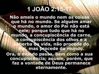 1 JOÃO 2:15-17 Não ameis o mundo nem as coisas que há no mundo. Se alguém amar o mundo, o amor do Pai não está nele; porque tudo que há no mundo, a concupiscência da carne, a concupiscência dos olhos e a soberba da vida, não procede do Pai, mas procede do mundo. Ora, o mundo passa, bem como a sua concupiscência; aquele, porém, que faz a vontade de Deus permanece eternamente. 