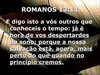 ROMANOS 13:11 E digo isto a vós outros que conheceis o tempo:  já é hora de vos despertardes do sono; porque a nossa salvação está, agora, mais perto do que quando no princípio cremos. 