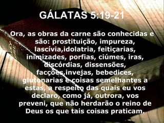GÁLATAS 5:19-21 Ora, as obras da carne são conhecidas e são: prostituição, impureza, lascívia,idolatria, feitiçarias, inimizades, porfias, ciúmes, iras, discórdias, dissensões, facções,invejas, bebedices, glutonarias e coisas semelhantes a estas, a respeito das quais eu vos declaro, como já, outrora, vos preveni, que não herdarão o reino de Deus os que tais coisas praticam. 