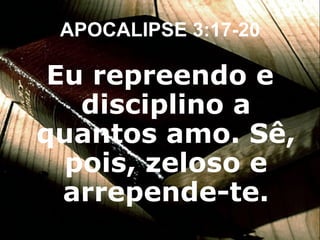 Eu repreendo e disciplino a quantos amo. Sê, pois, zeloso e arrepende-te. APOCALIPSE 3:17-20 